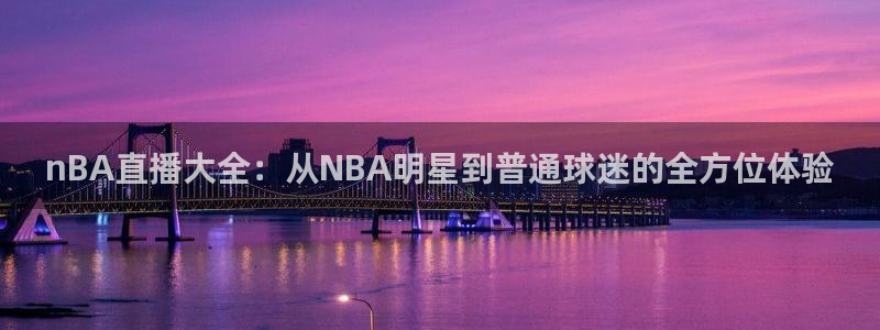24直播网体育新年放送7zg.立即打开.org：nBA直播大全：从NBA明星到普通球迷的全方位体验