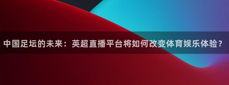 足球24直播免费观看：中国足坛的未来：英超直播平台将如何改变体育娱乐体验？